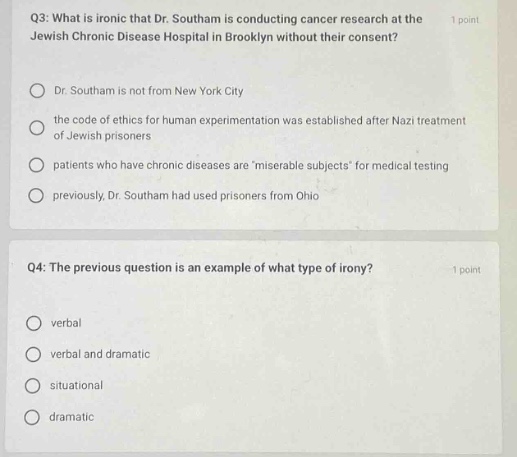 q3: what is ironic that dr. southam is conducting cancer research at the jewish chronic disease hospital in brooklyn without their consent? 1 point\ndr. southam is not from new york city\nthe code of ethics for human experimentation was established after nazi treatment of jewish prisoners\npatients who have chronic diseases aremiserable subjects for medical testing\npreviously, dr. southam had used prisoners from ohio\n\nq4: the previous question is an example of what type of irony? 1 point\nverbal\nverbal and dramatic\nsituational\ndramatic