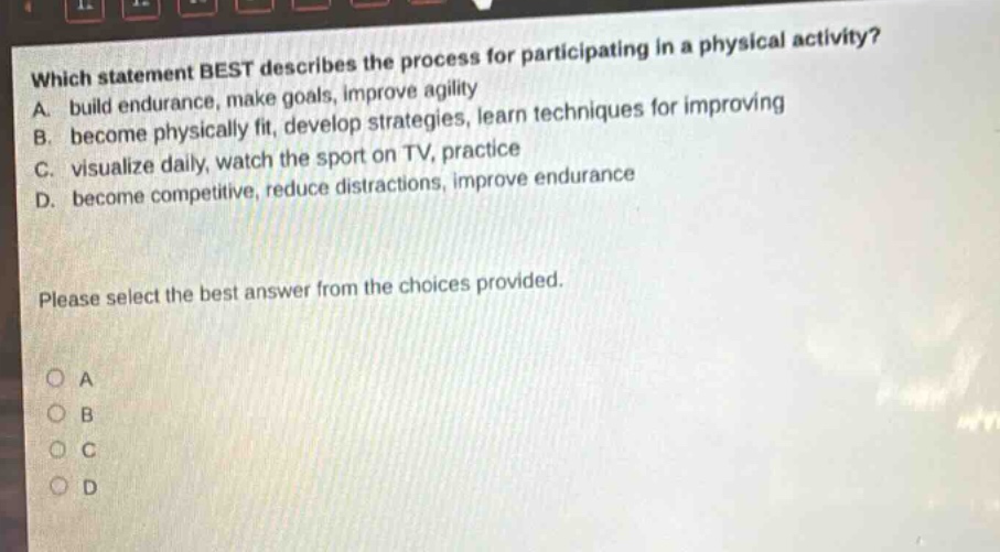 which statement best describes the process for participating in a physical activity? a. build endurance, make goals, improve agility b. become physically fit, develop strategies, learn techniques for improving c. visualize daily, watch the sport on tv, practice d. become competitive, reduce distractions, improve endurance please select the best answer from the choices provided. o a o b o c o d
