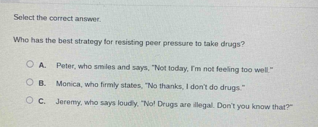 select the correct answer.\nwho has the best strategy for resisting peer pressure to take drugs?\na. peter, who smiles and says, \not today, im not feeling too well.\\nb. monica, who firmly states, \no thanks, i dont do drugs.\\nc. jeremy, who says loudly, \no! drugs are illegal. dont you know that?\
