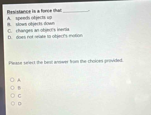resistance is a force that _________.\na. speeds objects up\nb. slows objects down\nc. changes an objects inertia\nd. does not relate to objects motion\nplease select the best answer from the choices provided.
