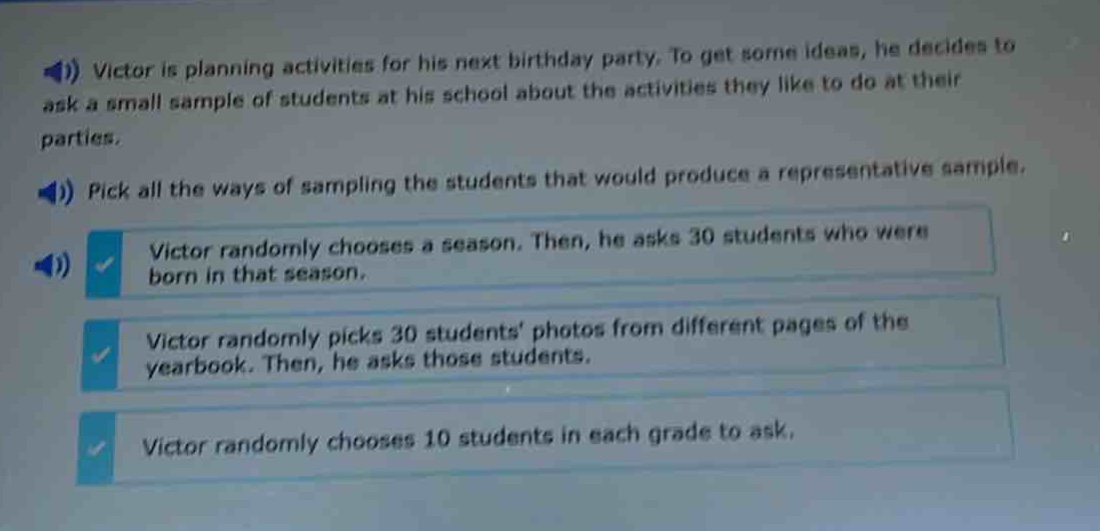 victor is planning activities for his next birthday party. to get some ideas, he decides to ask a small sample of students at his school about the activities they like to do at their parties. pick all the ways of sampling the students that would produce a representative sample. victor randomly chooses a season. then, he asks 30 students who were born in that season. victor randomly picks 30 students’ photos from different pages of the yearbook. then, he asks those students. victor randomly chooses 10 students in each grade to ask.