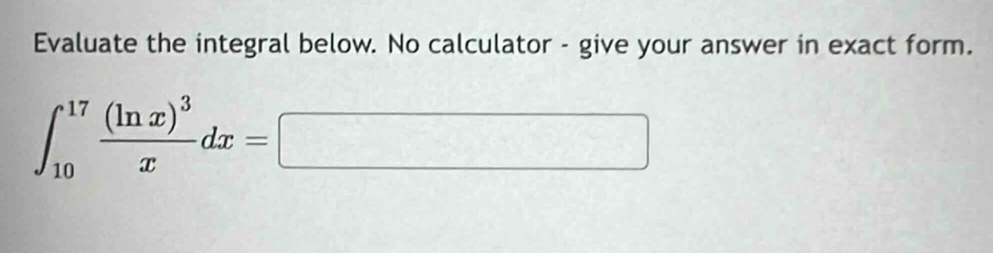 evaluate the integral below. no calculator - give your answer in exact form.\n int_{10}^{17} \frac{(ln x)^{3}}{x} dx=
