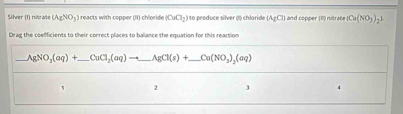 silver (i) nitrate ($agno_3$) reacts with copper (ii) chloride ($cucl_2$) to produce silver (i) chloride ($agcl$) and copper (ii) nitrate ($cu(no_3)_2$). drag the coefficients to their correct places to balance the equation for this reaction \n$\\_\\_agno_3(aq)+\\_\\_cucl_2(aq)\\rightarrow\\_\\_agcl(s)+\\_\\_cu(no_3)_2(aq)$\n1 2 3 4
