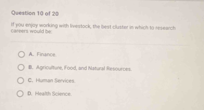 question 10 of 20\nif you enjoy working with livestock, the best cluster in which to research careers would be:\na. finance.\nb. agriculture, food, and natural resources.\nc. human services.\nd. health science.