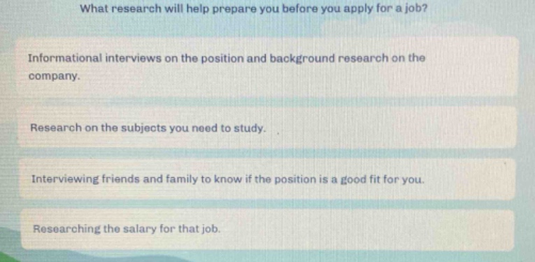 what research will help prepare you before you apply for a job?\ninformational interviews on the position and background research on the company.\nresearch on the subjects you need to study.\ninterviewing friends and family to know if the position is a good fit for you.\nresearching the salary for that job.