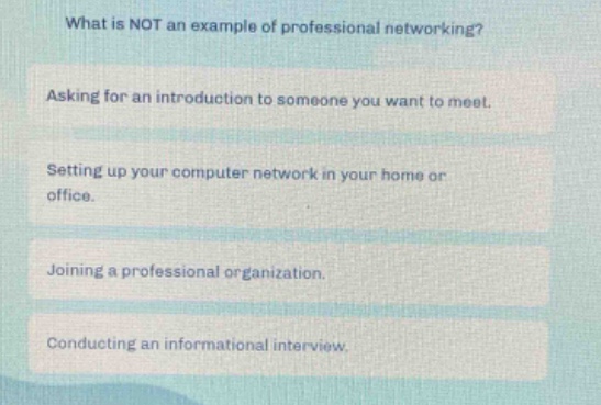 what is not an example of professional networking?\nasking for an introduction to someone you want to meet.\nsetting up your computer network in your home or office.\njoining a professional organization.\nconducting an informational interview.