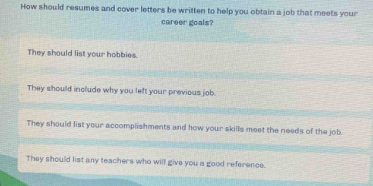 how should resumes and cover letters be written to help you obtain a job that meets your career goals?\nthey should list your hobbies.\nthey should include why you left your previous job.\nthey should list your accomplishments and how your skills meet the needs of the job.\nthey should list any teachers who will give you a good reference.