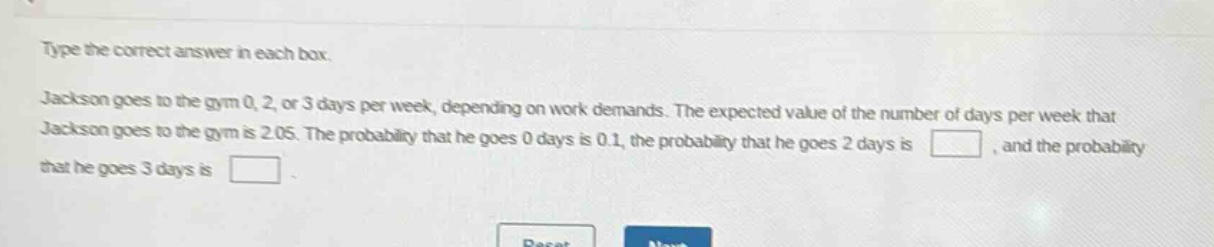 type the correct answer in each box. jackson goes to the gym 0, 2, or 3 days per week, depending on work demands. the expected value of the number of days per week that jackson goes to the gym is 2.05. the probability that he goes 0 days is 0.1, the probability that he goes 2 days is blank, and the probability that he goes 3 days is blank.