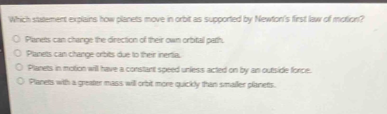 which statement explains how planets move in orbit as supported by newtons first law of motion?\no planets can change the direction of their own orbital path.\no planets can change orbits due to their inertia.\no planets in motion will have a constant speed unless acted on by an outside force.\no planets with a greater mass will orbit more quickly than smaller planets.