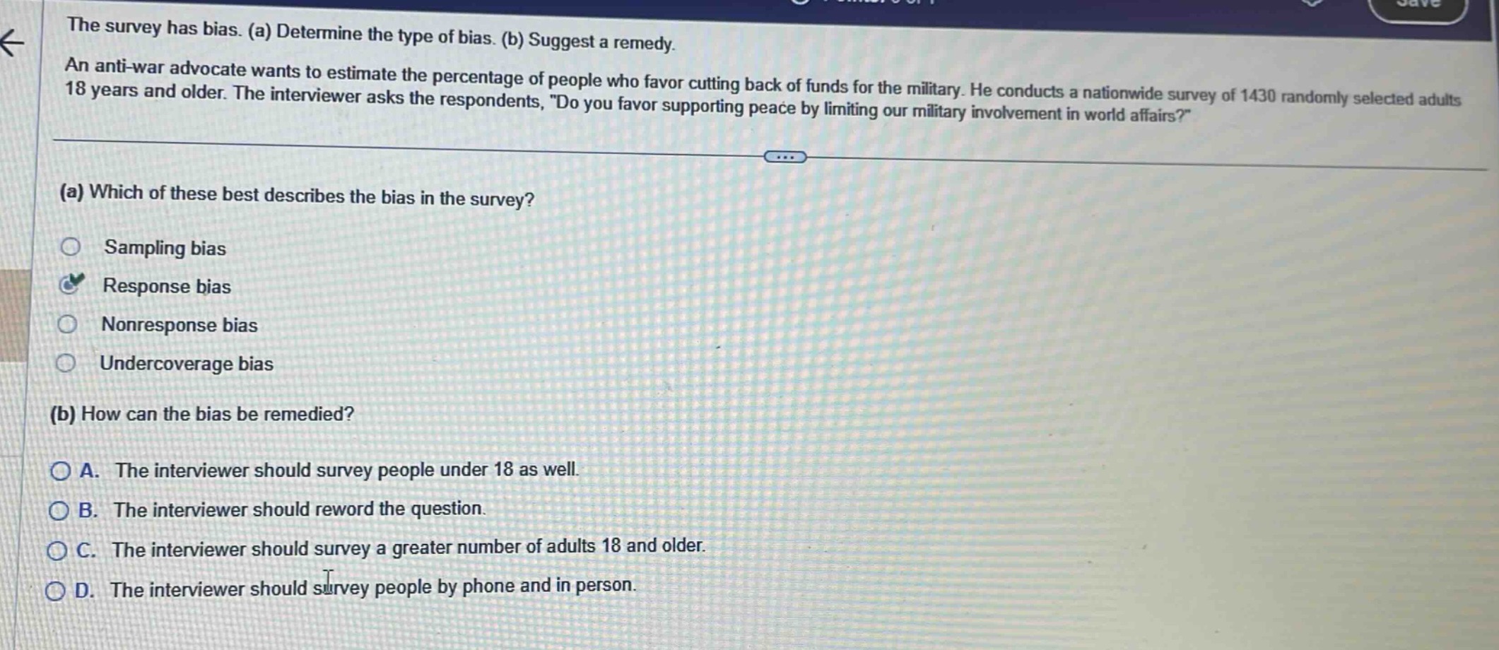 the survey has bias. (a) determine the type of bias. (b) suggest a remedy. an anti - war advocate wants to estimate the percentage of people who favor cutting back of funds for the military. he conducts a nationwide survey of 1430 randomly selected adults 18 years and older. the interviewer asks the respondents, do you favor supporting peace by limiting our military involvement in world affairs? (a) which of these best describes the bias in the survey? sampling bias response bias nonresponse bias undercoverage bias (b) how can the bias be remedied? a. the interviewer should survey people under 18 as well. b. the interviewer should reword the question. c. the interviewer should survey a greater number of adults 18 and older. d. the interviewer should survey people by phone and in person.