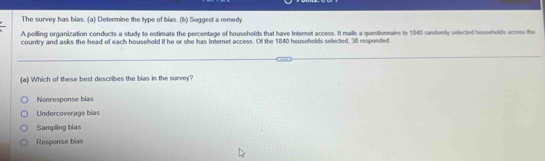 the survey has bias. (a) determine the type of bias. (b) suggest a remedy. a polling organization conducts a study to estimate the percentage of households that have internet access. it mails a questionnaire to 1840 randomly selected households across the country and asks the head of each household if he or she has internet access. of the 1840 households selected, 38 responded. (a) which of these best describes the bias in the survey? nonresponse bias undercoverage bias sampling bias response bias