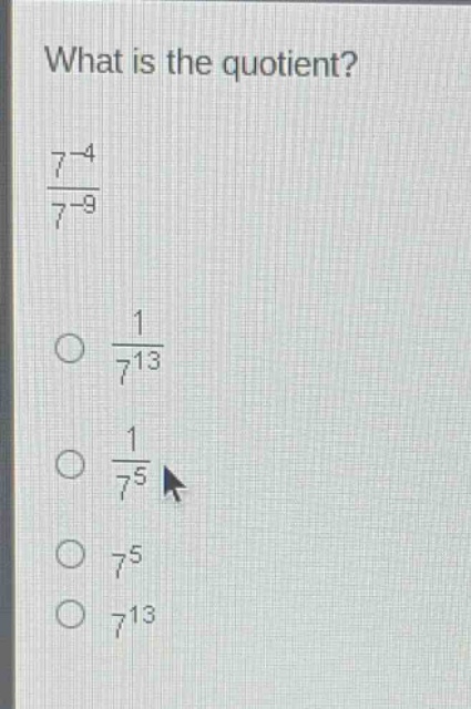 what is the quotient?\n$\frac{7^{-4}}{7^{-9}}$\n$\frac{1}{7^{13}}$\n$\frac{1}{7^{5}}$\n$7^{5}$\n$7^{13}$