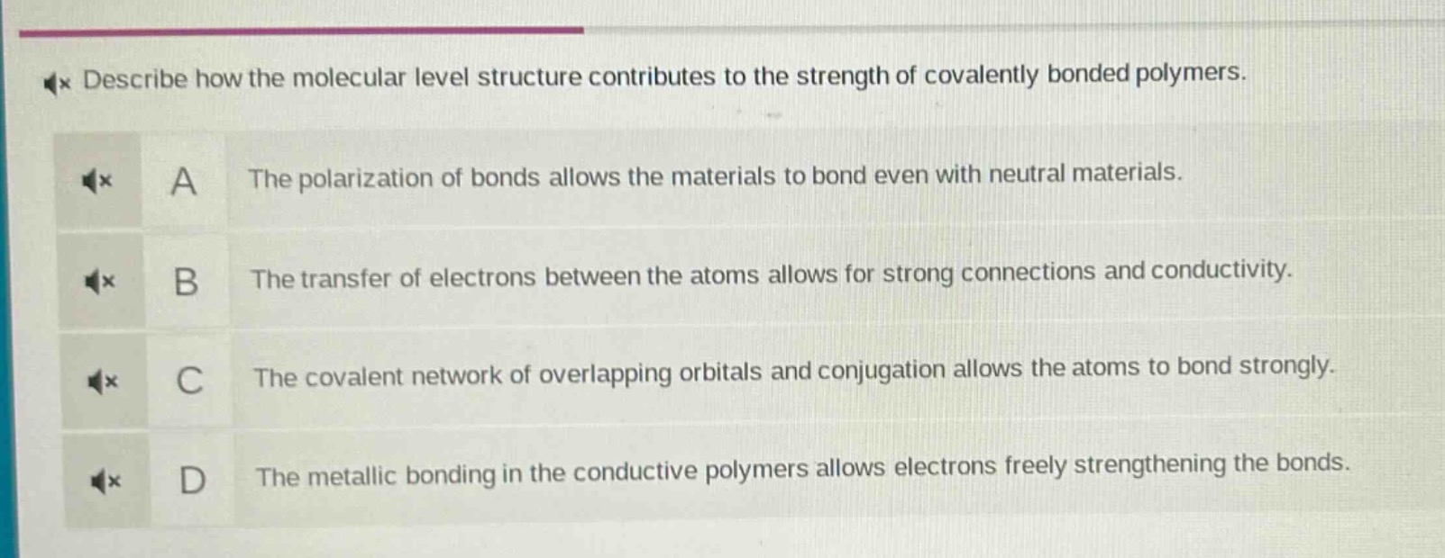 describe how the molecular level structure contributes to the strength of covalently bonded polymers.\na the polarization of bonds allows the materials to bond even with neutral materials.\nb the transfer of electrons between the atoms allows for strong connections and conductivity.\nc the covalent network of overlapping orbitals and conjugation allows the atoms to bond strongly.\nd the metallic bonding in the conductive polymers allows electrons freely strengthening the bonds.
