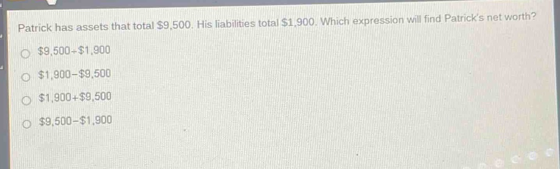 patrick has assets that total $9,500. his liabilities total $1,900. which expression will find patrick’s net worth?\n$9,500 - $1,900\n$1,900 - $9,500\n$1,900 + $9,500\n$9,500 - $1,900