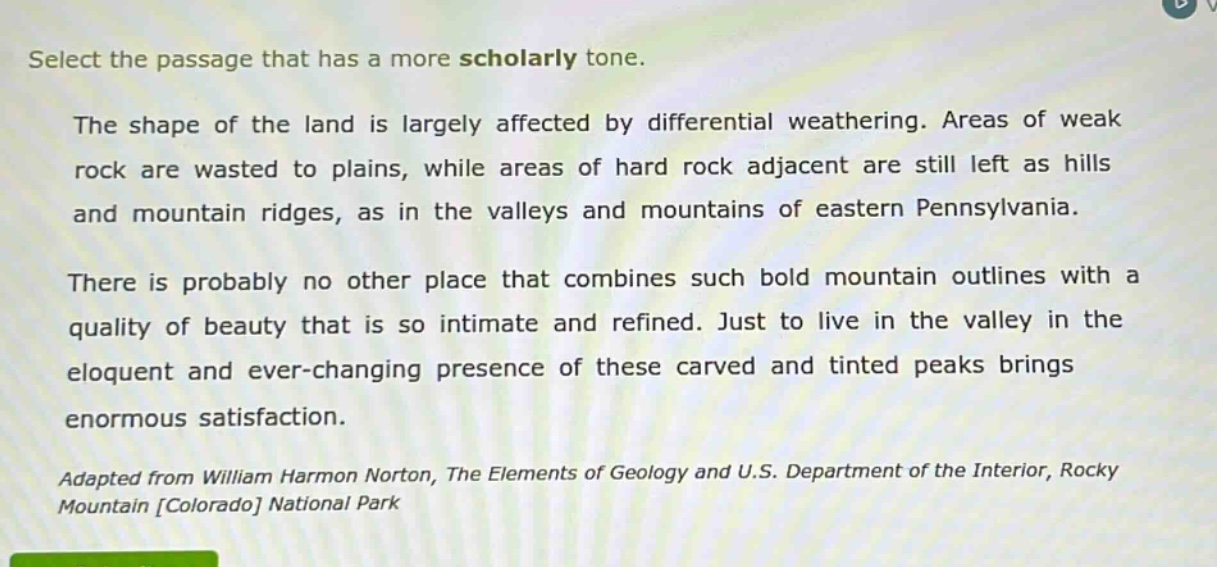 select the passage that has a more scholarly tone.\nthe shape of the land is largely affected by differential weathering. areas of weak rock are wasted to plains, while areas of hard rock adjacent are still left as hills and mountain ridges, as in the valleys and mountains of eastern pennsylvania.\nthere is probably no other place that combines such bold mountain outlines with a quality of beauty that is so intimate and refined. just to live in the valley in the eloquent and ever - changing presence of these carved and tinted peaks brings enormous satisfaction.\nadapted from william harmon norton, the elements of geology and u.s. department of the interior, rocky mountain colorado national park