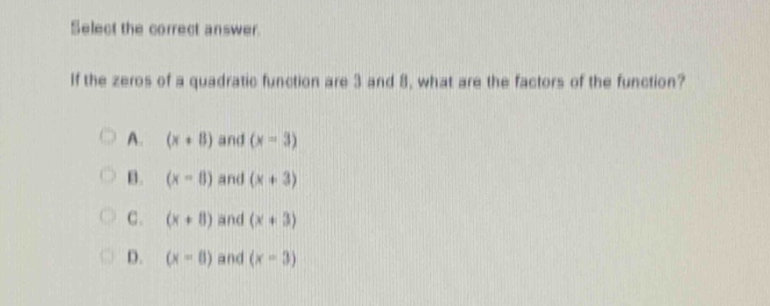 select the correct answer.\nif the zeros of a quadratic function are 3 and 8, what are the factors of the function?\na. (x + 8) and (x - 3)\nb. (x - 8) and (x + 3)\nc. (x + 8) and (x + 3)\nd. (x - 8) and (x - 3)