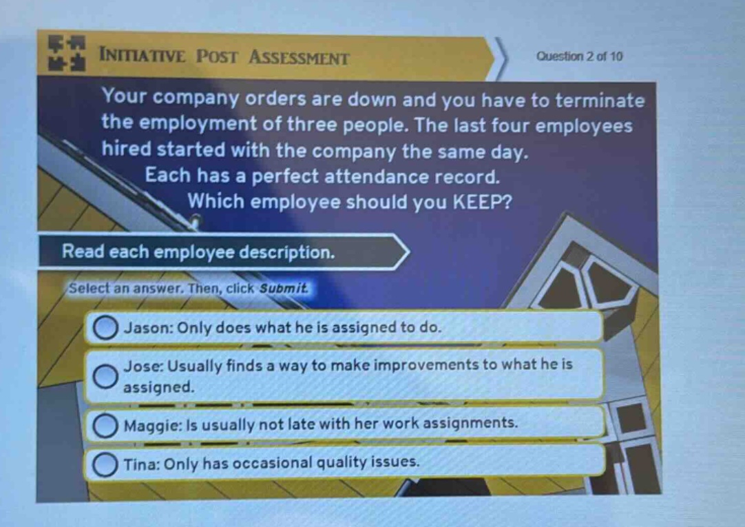 initiative post assessment question 2 of 10 your company orders are down and you have to terminate the employment of three people. the last four employees hired started with the company the same day. each has a perfect attendance record. which employee should you keep? read each employee description. select an answer. then, click submit. jason: only does what he is assigned to do. jose: usually finds a way to make improvements to what he is assigned. maggie: is usually not late with her work assignments. tina: only has occasional quality issues.