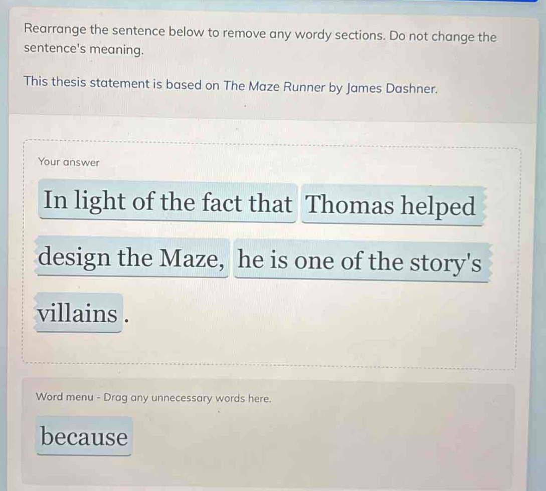 rearrange the sentence below to remove any wordy sections. do not change the sentences meaning. this thesis statement is based on the maze runner by james dashner. your answer in light of the fact that thomas helped design the maze, he is one of the storys villains. word menu - drag any unnecessary words here. because
