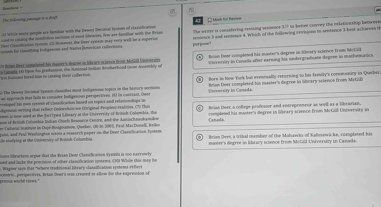 the following passage is a draft.\n(1) while many people are familiar with the dewey decimal system of classification used to catalog the nonfiction sections of most libraries, few are familiar with the brian deer classification system. (2) however, the deer system may very well be a superior system for classifying indigenous and native american collections.\n(3) brian deer completed his masters degree in library science from mcgill university in canada. (4) upon his graduation, the national indian brotherhood (now assembly of first nations) hired him to catalog their collection.\n(5) the dewey decimal system classifies most indigenous topics in the history sections - an approach that fails to consider indigenous perspectives. (6) in contrast, deer developed his own system of classification based on topics and relationships in indigenous writing that reflect onkwéhon:we (original peoples) realities. (7) this system is now used at the xwi7xwa library at the university of british columbia, the union of british columbia indian chiefs resource centre, and the aanischaaukamikw cree cultural institute in oujé - bougoumou, quebec. (8) in 2003, paul macdonell, reiko yamagami, and paul washington wrote a research paper on the deer classification system while studying at the university of british columbia.\nsome librarians argue that the brian deer classification system is too narrowly used and lacks the precision of other classification systems. (10) while this may be true, wagner says that “where traditional library classification systems reflect euro - centric... perspectives, brian deer’s was created to allow for the expression of indigenous world views.”\n42 mark for review\nthe writer is considering revising sentence 3 to better convey the relationship between sentence 3 and sentence 4. which of the following revisions to sentence 3 best achieves this purpose?\na brian deer completed his masters degree in library science from mcgill university in canada after earning his undergraduate degree in mathematics.\nb born in new york but eventually returning to his familys community in quebec, brian deer completed his masters degree in library science from mcgill university in canada.\nc brian deer, a college professor and entrepreneur as well as a librarian, completed his masters degree in library science from mcgill university in canada.\nd brian deer, a tribal member of the mohawks of kahnawà:ke, completed his masters degree in library science from mcgill university in canada.