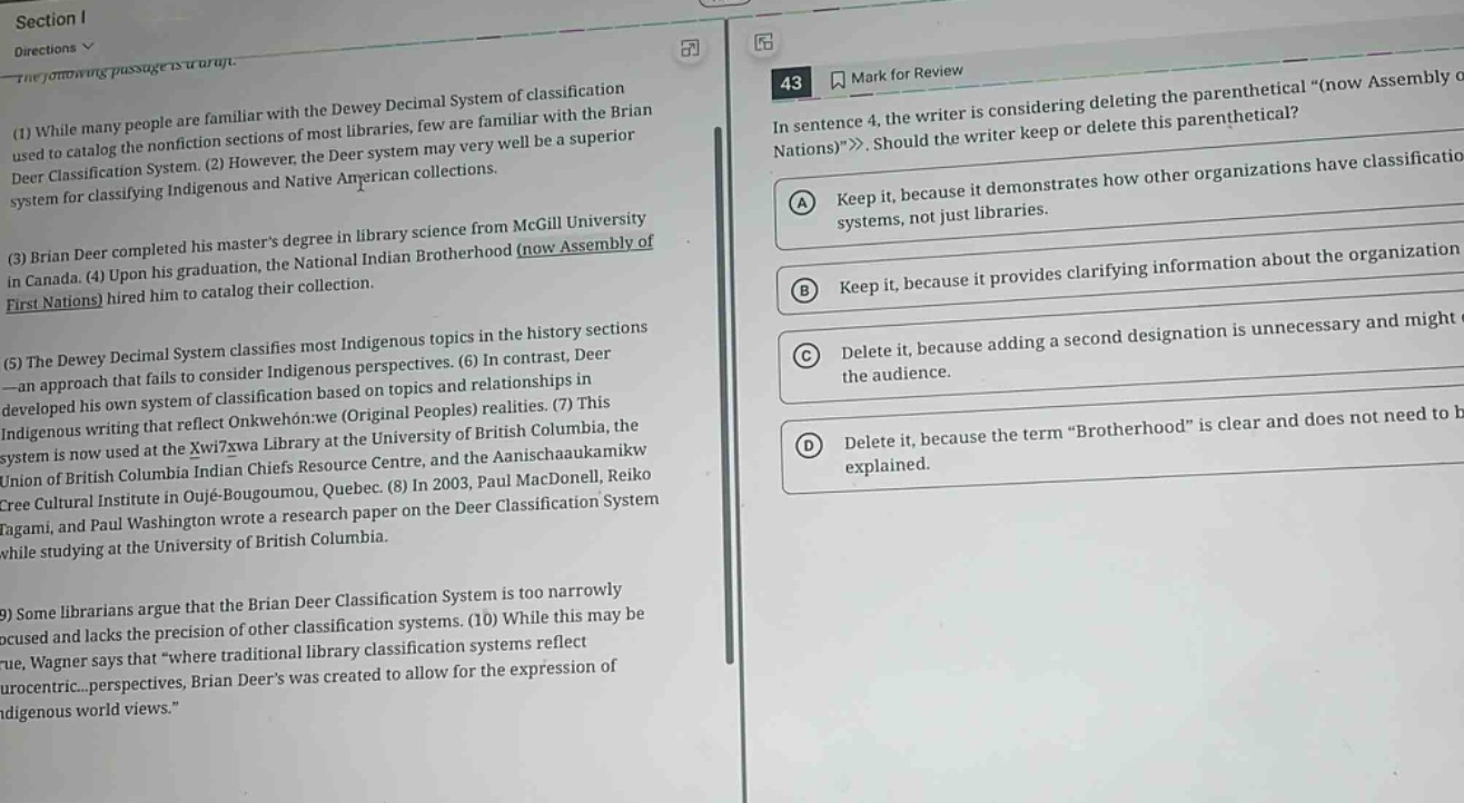 section i\ndirections\nthe following passages are given.\n(1) while many people are familiar with the dewey decimal system of classification used to catalog the nonfiction sections of most libraries, few are familiar with the brian deer classification system. (2) however, the deer system may very well be a superior system for classifying indigenous and native american collections.\n(3) brian deer completed his masters degree in library science from mcgill university in canada. (4) upon his graduation, the national indian brotherhood (now assembly of first nations) hired him to catalog their collection.\n(5) the dewey decimal system classifies most indigenous topics in the history sections - an approach that fails to consider indigenous perspectives. (6) in contrast, deer developed his own system of classification based on topics and relationships in indigenous writing that reflect onkwehon:we (original peoples) realities. (7) this system is now used at the xwi7xwa library at the university of british columbia, the union of british columbia indian chiefs resource centre, and the aanischaaukamikw cree cultural institute in oujé - bougoumou, quebec. (8) in 2003, paul macdonell, reiko tagami, and paul washington wrote a research paper on the deer classification system while studying at the university of british columbia.\n(9) some librarians argue that the brian deer classification system is too narrowly focused and lacks the precision of other classification systems. (10) while this may be true, wagner says that “where traditional library classification systems reflect eurocentric... perspectives, brian deers was created to allow for the expression of indigenous world views.”\n43 mark for review\nin sentence 4, the writer is considering deleting the parenthetical “(now assembly of nations)”. should the writer keep or delete this parenthetical?\na keep it, because it demonstrates how other organizations have classification systems, not just libraries.\nb keep it, because it provides clarifying information about the organization.\nc delete it, because adding a second designation is unnecessary and might confuse the audience.\nd delete it, because the term “brotherhood” is clear and does not need to be explained.