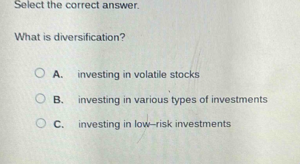 select the correct answer. what is diversification? a. investing in volatile stocks b. investing in various types of investments c. investing in low - risk investments