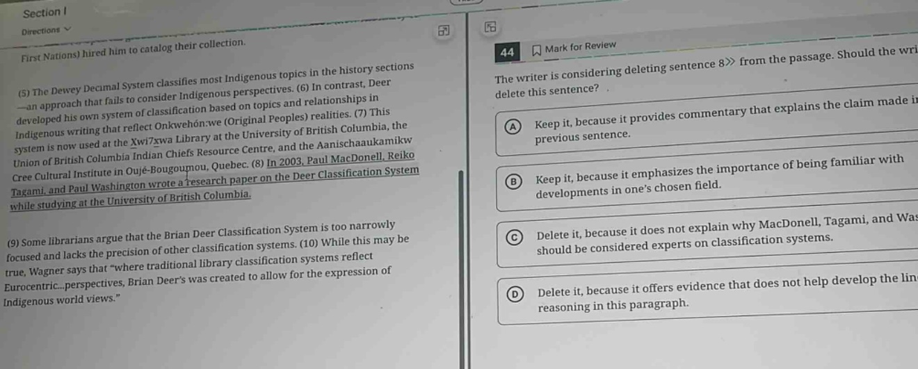 section i directions first nations) hired him to catalog their collection. (5) the dewey decimal system classifies most indigenous topics in the history sections - an approach that fails to consider indigenous perspectives. (6) in contrast, deer developed his own system of classification based on topics and relationships in indigenous writing that reflect onkwehon:we (original peoples) realities. (7) this system is now used at the xwi7xwa library at the university of british columbia, the union of british columbia indian chiefs resource centre, and the aanischaaukamikw cree cultural institute in oujé - bougoumou, quebec. (8) in 2003, paul macdonell, reiko tagami, and paul washington wrote a research paper on the deer classification system while studying at the university of british columbia. (9) some librarians argue that the brian deer classification system is too narrowly focused and lacks the precision of other classification systems. (10) while this may be true, wagner says that “where traditional library classification systems reflect eurocentric...perspectives, brian deer’s was created to allow for the expression of indigenous world views.” 44 mark for review the writer is considering deleting sentence 8 from the passage. should the writer delete this sentence? a keep it, because it provides commentary that explains the claim made in the previous sentence. b keep it, because it emphasizes the importance of being familiar with developments in one’s chosen field. c delete it, because it does not explain why macdonell, tagami, and washington should be considered experts on classification systems. d delete it, because it offers evidence that does not help develop the line of reasoning in this paragraph.