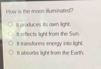 how is the moon illuminated?\no it produces its own light.\no it reflects light from the sun.\no it transforms energy into light.\no it absorbs light from the earth.