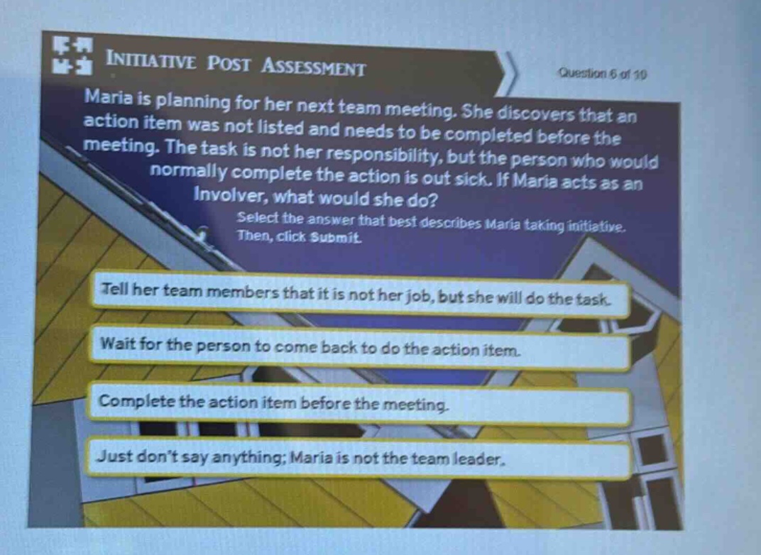initiative post assessment question 6 of 10 maria is planning for her next team meeting. she discovers that an action item was not listed and needs to be completed before the meeting. the task is not her responsibility, but the person who would normally complete the action is out sick. if maria acts as an involver, what would she do? select the answer that best describes maria taking initiative. then, click submit. tell her team members that it is not her job, but she will do the task. wait for the person to come back to do the action item. complete the action item before the meeting. just dont say anything; maria is not the team leader.