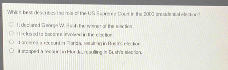 which best describes the role of the us supreme court in the 2000 presidential election?\nit declared george w. bush the winner of the election.\nit refused to become involved in the election.\nit ordered a recount in florida, resulting in bushs election.\nit stopped a recount in florida, resulting in bushs election.