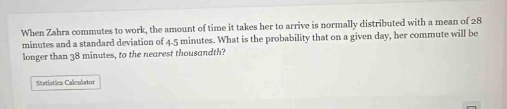 when zahra commutes to work, the amount of time it takes her to arrive is normally distributed with a mean of 28 minutes and a standard deviation of 4.5 minutes. what is the probability that on a given day, her commute will be longer than 38 minutes, to the nearest thousandth?\nstatistics calculator