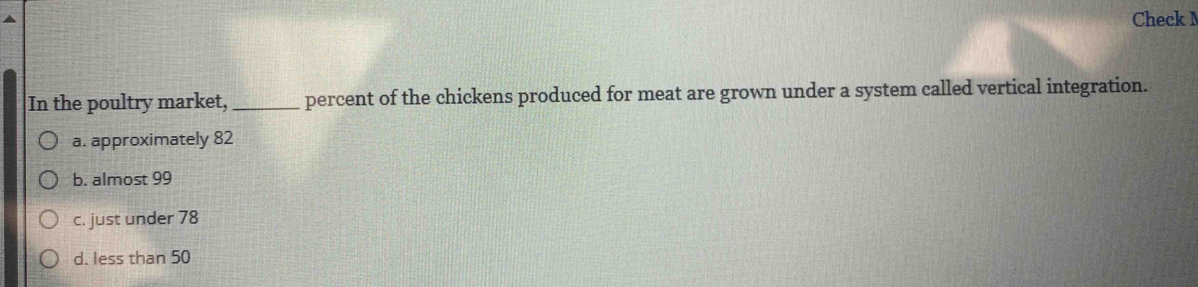 in the poultry market, ______ percent of the chickens produced for meat are grown under a system called vertical integration.\n○ a. approximately 82\n○ b. almost 99\n○ c. just under 78\n○ d. less than 50