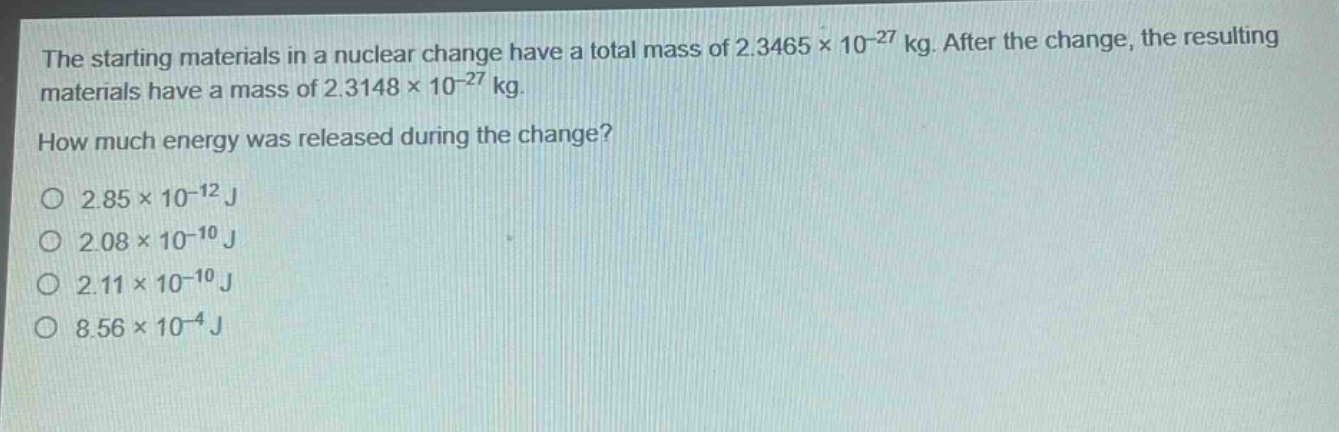 the starting materials in a nuclear change have a total mass of 2.3465×10⁻²⁷ kg. after the change, the resulting materials have a mass of 2.3148×10⁻²⁷ kg. how much energy was released during the change?\no 2.85×10⁻¹² j\no 2.08×10⁻¹⁰ j\no 2.11×10⁻¹⁰ j\no 8.56×10⁻⁴ j