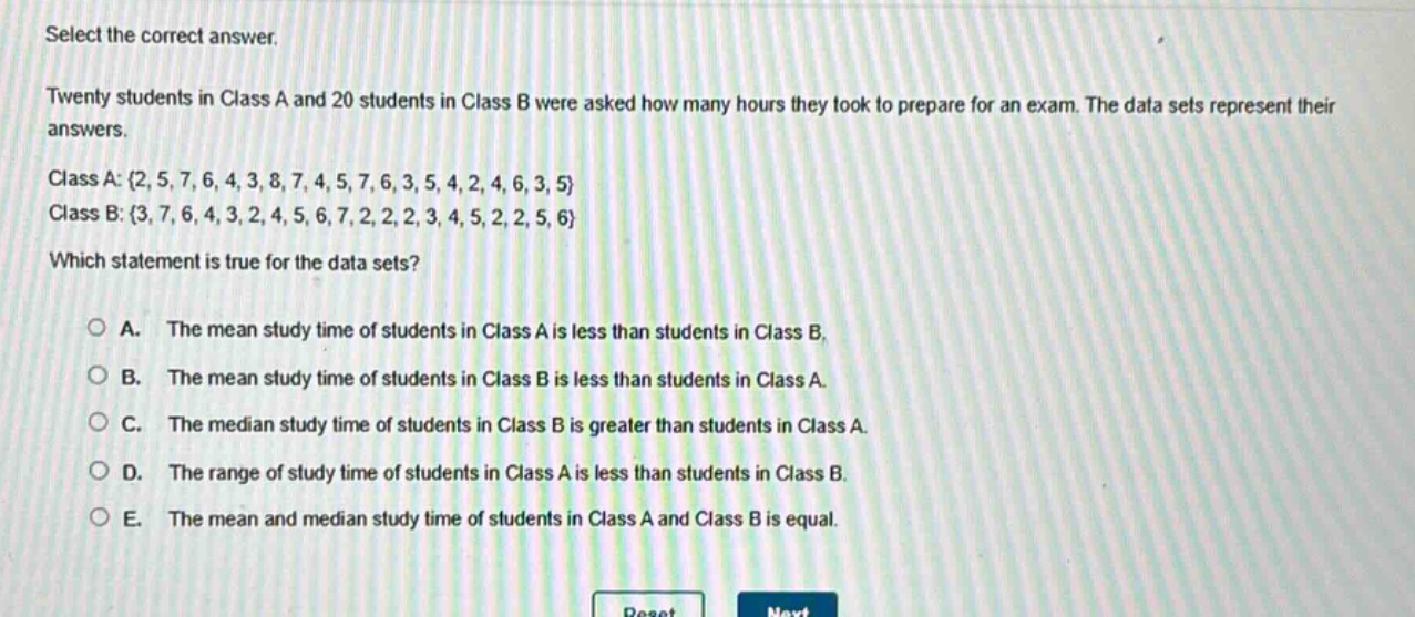 select the correct answer.\ntwenty students in class a and 20 students in class b were asked how many hours they took to prepare for an exam. the data sets represent their answers.\nclass a: {2, 5, 7, 6, 4, 3, 8, 7, 4, 5, 7, 6, 3, 5, 4, 2, 4, 6, 3, 5}\nclass b: {3, 7, 6, 4, 3, 2, 4, 5, 6, 7, 2, 2, 2, 3, 4, 5, 2, 2, 5, 6}\nwhich statement is true for the data sets?\na. the mean study time of students in class a is less than students in class b.\nb. the mean study time of students in class b is less than students in class a.\nc. the median study time of students in class b is greater than students in class a.\nd. the range of study time of students in class a is less than students in class b.\ne. the mean and median study time of students in class a and class b is equal.