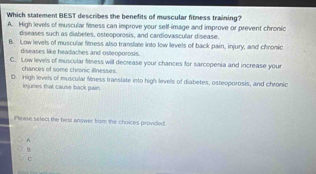which statement best describes the benefits of muscular fitness training? a. high levels of muscular fitness can improve your self - image and improve or prevent chronic diseases such as diabetes, osteoporosis, and cardiovascular disease. b. low levels of muscular fitness also translate into low levels of back pain, injury, and chronic diseases like headaches and osteoporosis. c. low levels of muscular fitness will decrease your chances for sarcopenia and increase your chances of some chronic illnesses. d. high levels of muscular fitness translate into high levels of diabetes, osteoporosis, and chronic injuries that cause back pain. please select the best answer from the choices provided.