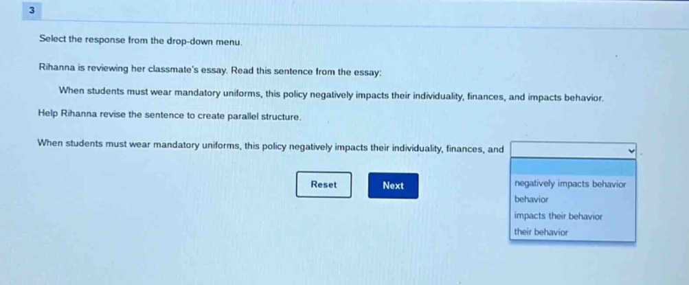 3 select the response from the drop - down menu. rihanna is reviewing her classmate’s essay. read this sentence from the essay: when students must wear mandatory uniforms, this policy negatively impacts their individuality, finances, and impacts behavior. help rihanna revise the sentence to create parallel structure. when students must wear mandatory uniforms, this policy negatively impacts their individuality, finances, and