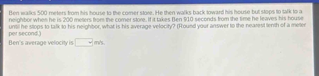 ben walks 500 meters from his house to the corner store. he then walks back toward his house but stops to talk to a neighbor when he is 200 meters from the corner store. if it takes ben 910 seconds from the time he leaves his house until he stops to talk to his neighbor, what is his average velocity? (round your answer to the nearest tenth of a meter per second.) bens average velocity is m/s.