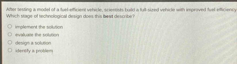 after testing a model of a fuel - efficient vehicle, scientists build a full - sized vehicle with improved fuel efficiency. which stage of technological design does this best describe?\nimplement the solution\nevaluate the solution\ndesign a solution\nidentify a problem