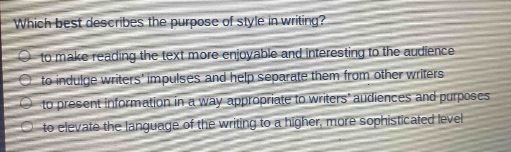which best describes the purpose of style in writing?\n to make reading the text more enjoyable and interesting to the audience\n to indulge writers’ impulses and help separate them from other writers\n to present information in a way appropriate to writers’ audiences and purposes\n to elevate the language of the writing to a higher, more sophisticated level