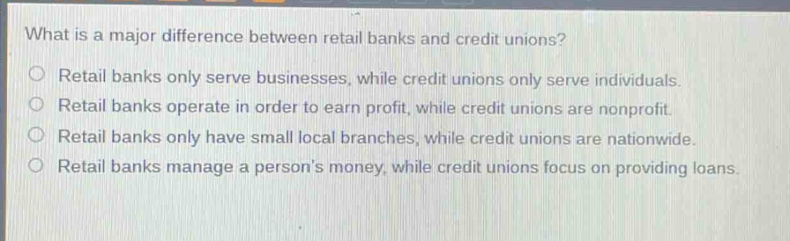 what is a major difference between retail banks and credit unions?\n○ retail banks only serve businesses, while credit unions only serve individuals.\n○ retail banks operate in order to earn profit, while credit unions are nonprofit.\n○ retail banks only have small local branches, while credit unions are nationwide.\n○ retail banks manage a persons money, while credit unions focus on providing loans.