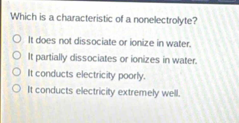 which is a characteristic of a nonelectrolyte?\nit does not dissociate or ionize in water.\nit partially dissociates or ionizes in water.\nit conducts electricity poorly.\nit conducts electricity extremely well.