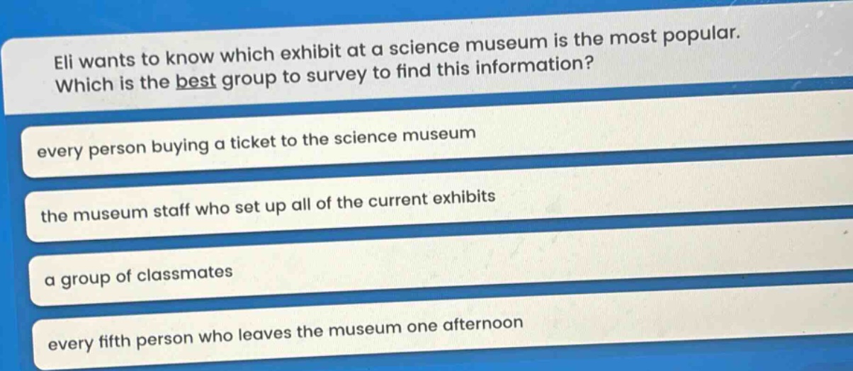 eli wants to know which exhibit at a science museum is the most popular. which is the best group to survey to find this information? every person buying a ticket to the science museum the museum staff who set up all of the current exhibits a group of classmates every fifth person who leaves the museum one afternoon