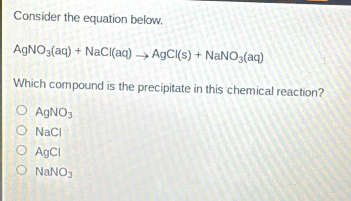 consider the equation below.\nagno₃(aq) + nacl(aq) → agcl(s) + nano₃(aq)\nwhich compound is the precipitate in this chemical reaction?\no agno₃\no nacl\no agcl\no nano₃
