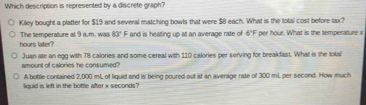 which description is represented by a discrete graph?\no kiley bought a platter for $19 and several matching bowls that were $8 each. what is the total cost before tax?\no the temperature at 9 a.m. was 83°f and is heating up at an average rate of 6°f per hour. what is the temperature x\nhours later?\no juan ate an egg with 78 calories and some cereal with 110 calories per serving for breakfast. what is the total\namount of calories he consumed?\no a bottle contained 2,000 ml of liquid and is being poured out at an average rate of 300 ml per second. how much\nliquid is left in the bottle after x seconds?