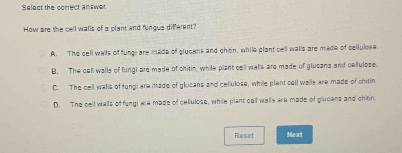 select the correct answer.\nhow are the cell walls of a plant and fungus different?\na. the cell walls of fungi are made of glucans and chitin, while plant cell walls are made of cellulose.\nb. the cell walls of fungi are made of chitin, while plant cell walls are made of glucans and cellulose.\nc. the cell walls of fungi are made of glucans and cellulose, while plant cell walls are made of chitin.\nd. the cell walls of fungi are made of cellulose, while plant cell walls are made of glucans and chitin.
