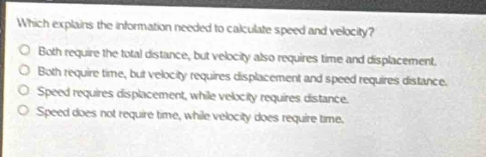 which explains the information needed to calculate speed and velocity?\nboth require the total distance, but velocity also requires time and displacement.\nboth require time, but velocity requires displacement and speed requires distance.\nspeed requires displacement, while velocity requires distance.\nspeed does not require time, while velocity does require time.