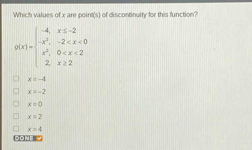 which values of x are point(s) of discontinuity for this function?\ng(x)=\begin{cases}-4, & xleq - 2\\-x^{2}, & -2 < x < 0\\x^{2}, & 0 < x < 2\\2, & xgeq 2end{cases}\nx = - 4\nx = - 2\nx = 0\nx = 2\nx = 4\ndone