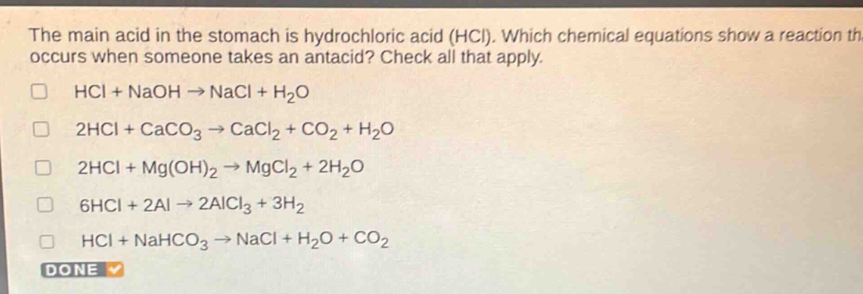 the main acid in the stomach is hydrochloric acid (hcl). which chemical equations show a reaction that occurs when someone takes an antacid? check all that apply.\n□ hcl + naoh → nacl + h₂o\n□ 2hcl + caco₃ → cacl₂ + co₂ + h₂o\n□ 2hcl + mg(oh)₂ → mgcl₂ + 2h₂o\n□ 6hcl + 2al → 2alcl₃ + 3h₂\n□ hcl + nahco₃ → nacl + h₂o + co₂\ndone