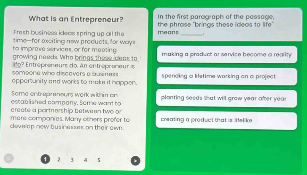 what is an entrepreneur? fresh business ideas spring up all the time—for exciting new products, for ways to improve services, or for meeting growing needs. who brings these ideas to life? entrepreneurs do. an entrepreneur is someone who discovers a business opportunity and works to make it happen. some entrepreneurs work within an established company. some want to create a partnership between two or more companies. many others prefer to develop new businesses on their own. in the first paragraph of the passage, the phrase “brings these ideas to life” means _______. making a product or service become a reality spending a lifetime working on a project planting seeds that will grow year after year creating a product that is lifelike