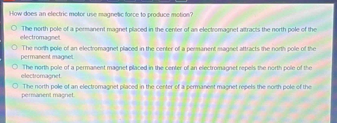 how does an electric motor use magnetic force to produce motion?\no the north pole of a permanent magnet placed in the center of an electromagnet attracts the north pole of the electromagnet.\no the north pole of an electromagnet placed in the center of a permanent magnet attracts the north pole of the permanent magnet.\no the north pole of a permanent magnet placed in the center of an electromagnet repels the north pole of the electromagnet.\no the north pole of an electromagnet placed in the center of a permanent magnet repels the north pole of the permanent magnet.