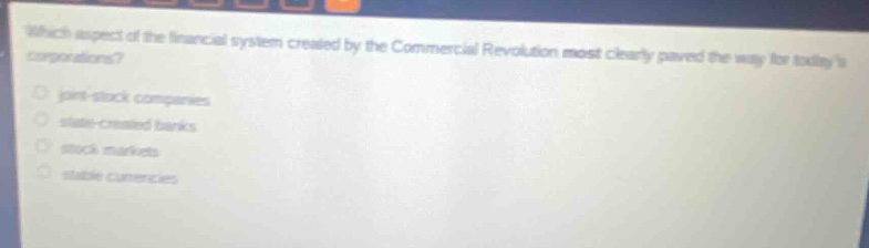 which aspect of the financial system created by the commercial revolution most clearly paved the way for todays corporations?\n- joint - stock companies\n- state - created banks\n- stock markets\n- stable currencies